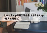 北京十大app开发公司排名（北京十大app开发公司排名）