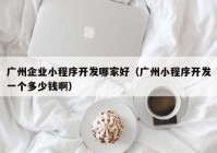 广州企业小程序开发哪家好（广州小程序开发一个多少钱啊）