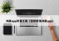 鸿蒙app开发工具（怎样开发鸿蒙app）