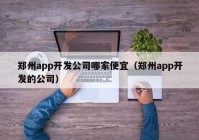 郑州app开发公司哪家便宜（郑州app开发的公司）