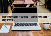 郑州短视频软件开发运营（郑州短视频软件开发运营公司）