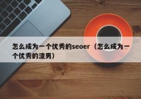 怎么成为一个优秀的seoer（怎么成为一个优秀的渣男）