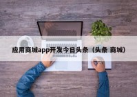 应用商城app开发今日头条（头条 商城）