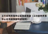 工行软件开发中心北京研发部（工行软件开发中心北京研发部待遇如何）