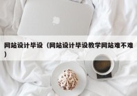 网站设计毕设（网站设计毕设教学网站难不难）